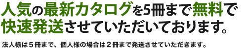 人気の最新カタログを5冊まで無料で快速発送させていただいております。 法人様は5冊まで、個人様の場合は2冊まで発送させていただきます。